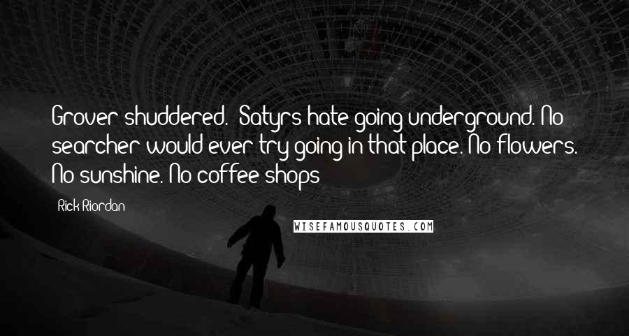 Rick Riordan Quotes: Grover shuddered. "Satyrs hate going underground. No searcher would ever try going in that place. No flowers. No sunshine. No coffee shops!