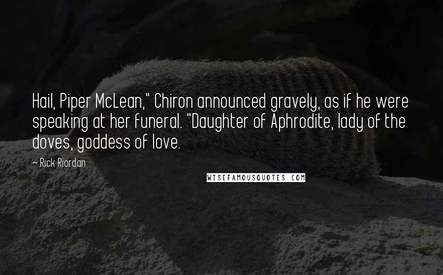 Rick Riordan Quotes: Hail, Piper McLean," Chiron announced gravely, as if he were speaking at her funeral. "Daughter of Aphrodite, lady of the doves, goddess of love.