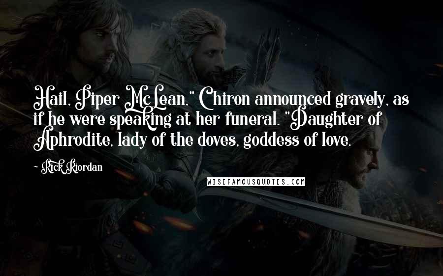 Rick Riordan Quotes: Hail, Piper McLean," Chiron announced gravely, as if he were speaking at her funeral. "Daughter of Aphrodite, lady of the doves, goddess of love.