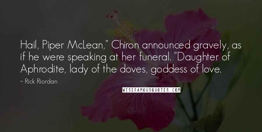 Rick Riordan Quotes: Hail, Piper McLean," Chiron announced gravely, as if he were speaking at her funeral. "Daughter of Aphrodite, lady of the doves, goddess of love.