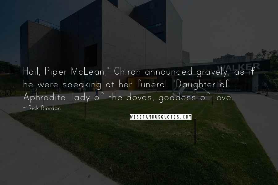 Rick Riordan Quotes: Hail, Piper McLean," Chiron announced gravely, as if he were speaking at her funeral. "Daughter of Aphrodite, lady of the doves, goddess of love.