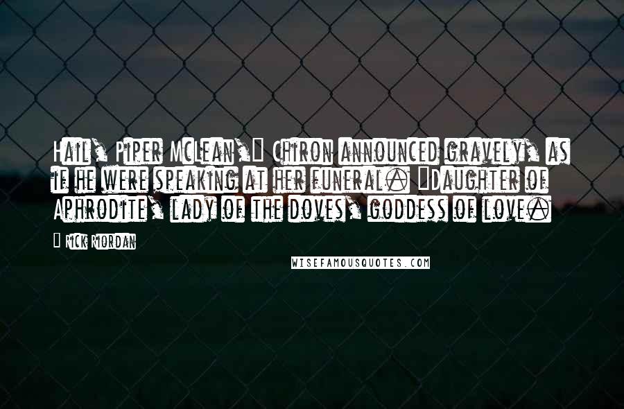 Rick Riordan Quotes: Hail, Piper McLean," Chiron announced gravely, as if he were speaking at her funeral. "Daughter of Aphrodite, lady of the doves, goddess of love.