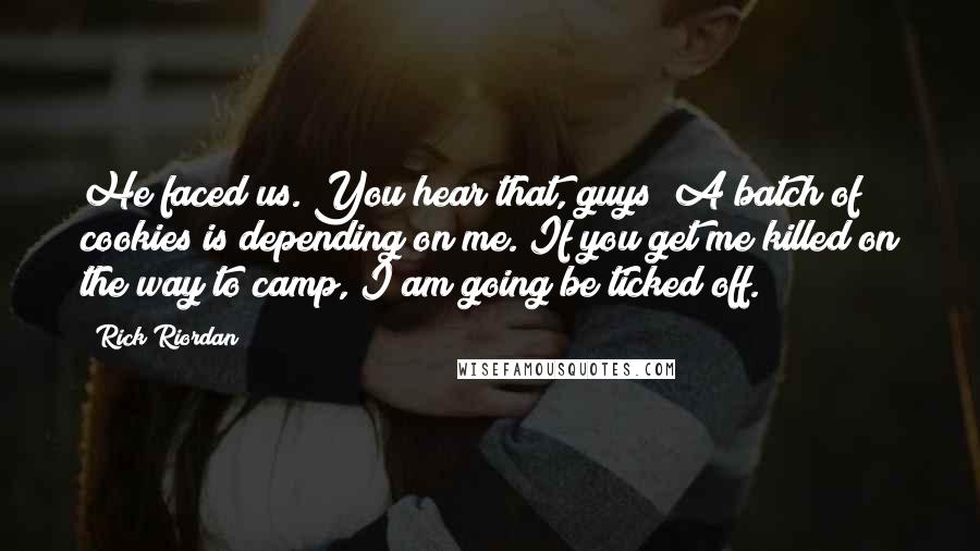 Rick Riordan Quotes: He faced us. You hear that, guys? A batch of cookies is depending on me. If you get me killed on the way to camp, I am going be ticked off.