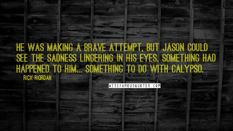 Rick Riordan Quotes: He was making a brave attempt, but Jason could see the sadness lingering in his eyes. Something had happened to him... something to do with Calypso.