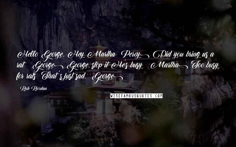 Rick Riordan Quotes: Hello George. Hey Martha (Percy) Did you bring us a rat? (George) George, stop it!He's busy! (Martha) Too busy for rats? That's just sad. (George)