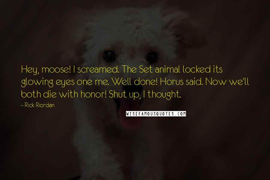 Rick Riordan Quotes: Hey, moose! I screamed. The Set animal locked its glowing eyes one me. Well done! Horus said. Now we'll both die with honor! Shut up, I thought.