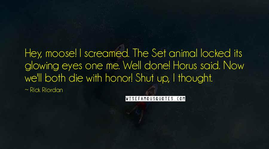 Rick Riordan Quotes: Hey, moose! I screamed. The Set animal locked its glowing eyes one me. Well done! Horus said. Now we'll both die with honor! Shut up, I thought.