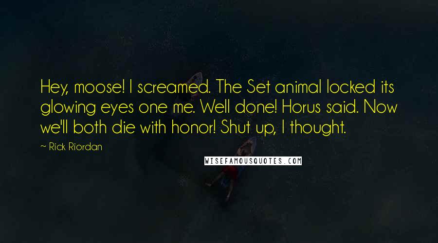 Rick Riordan Quotes: Hey, moose! I screamed. The Set animal locked its glowing eyes one me. Well done! Horus said. Now we'll both die with honor! Shut up, I thought.