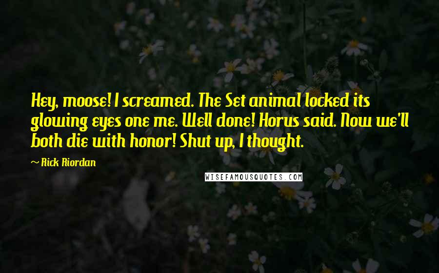 Rick Riordan Quotes: Hey, moose! I screamed. The Set animal locked its glowing eyes one me. Well done! Horus said. Now we'll both die with honor! Shut up, I thought.