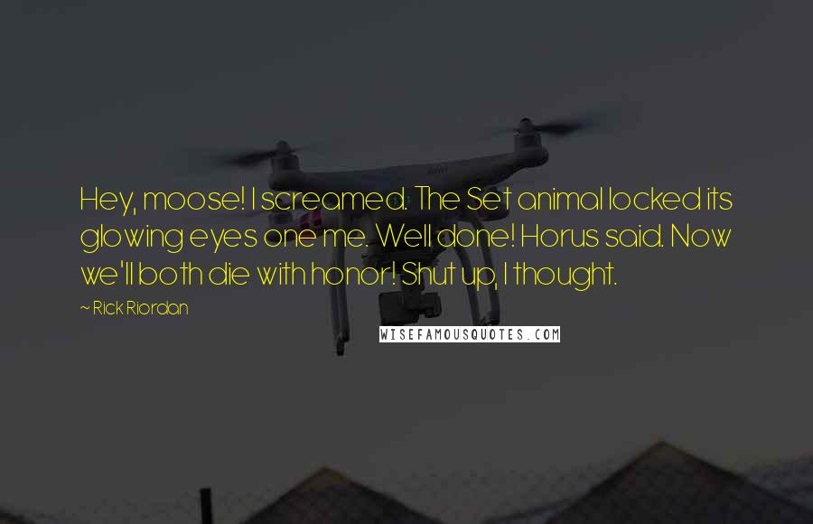 Rick Riordan Quotes: Hey, moose! I screamed. The Set animal locked its glowing eyes one me. Well done! Horus said. Now we'll both die with honor! Shut up, I thought.