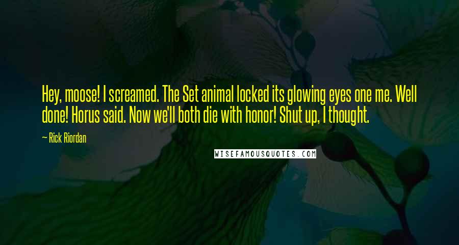 Rick Riordan Quotes: Hey, moose! I screamed. The Set animal locked its glowing eyes one me. Well done! Horus said. Now we'll both die with honor! Shut up, I thought.