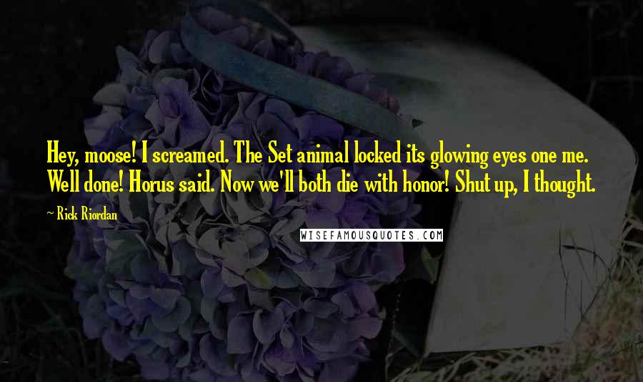 Rick Riordan Quotes: Hey, moose! I screamed. The Set animal locked its glowing eyes one me. Well done! Horus said. Now we'll both die with honor! Shut up, I thought.