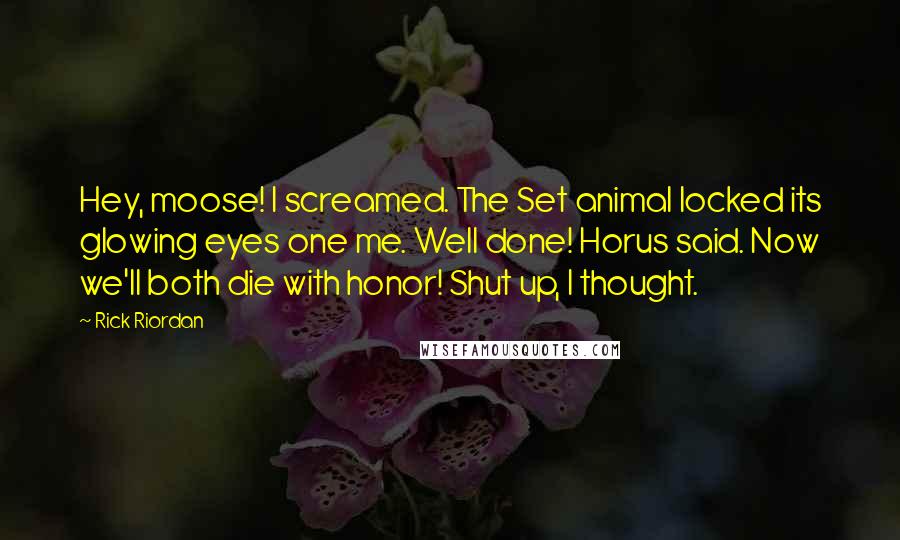 Rick Riordan Quotes: Hey, moose! I screamed. The Set animal locked its glowing eyes one me. Well done! Horus said. Now we'll both die with honor! Shut up, I thought.