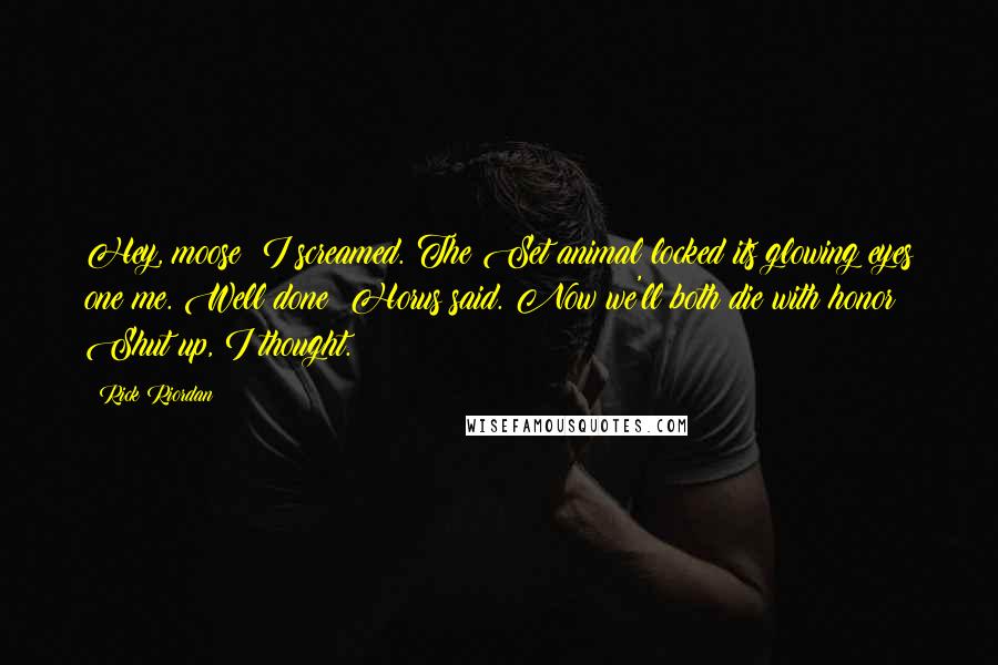 Rick Riordan Quotes: Hey, moose! I screamed. The Set animal locked its glowing eyes one me. Well done! Horus said. Now we'll both die with honor! Shut up, I thought.