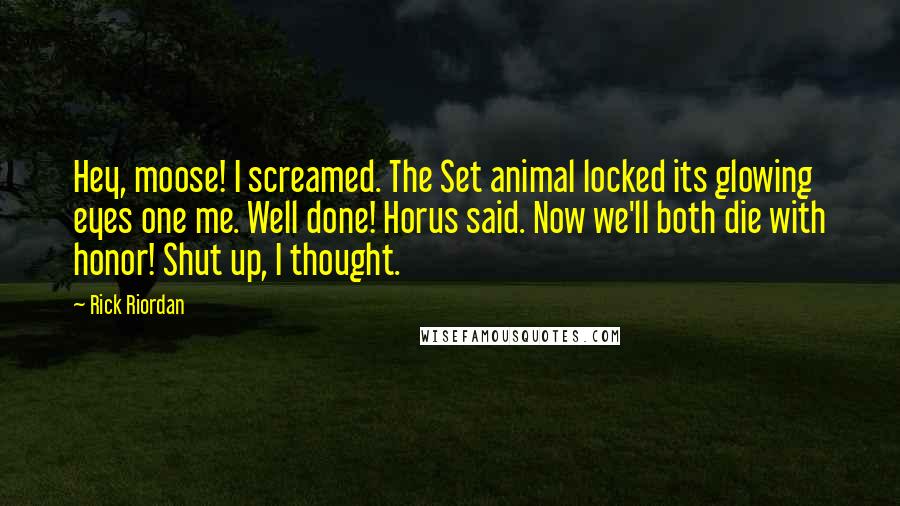 Rick Riordan Quotes: Hey, moose! I screamed. The Set animal locked its glowing eyes one me. Well done! Horus said. Now we'll both die with honor! Shut up, I thought.