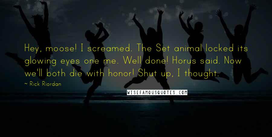 Rick Riordan Quotes: Hey, moose! I screamed. The Set animal locked its glowing eyes one me. Well done! Horus said. Now we'll both die with honor! Shut up, I thought.