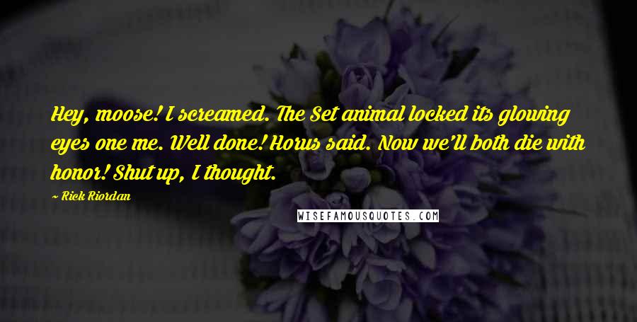 Rick Riordan Quotes: Hey, moose! I screamed. The Set animal locked its glowing eyes one me. Well done! Horus said. Now we'll both die with honor! Shut up, I thought.