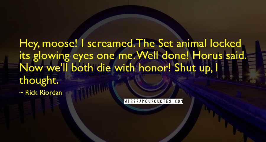 Rick Riordan Quotes: Hey, moose! I screamed. The Set animal locked its glowing eyes one me. Well done! Horus said. Now we'll both die with honor! Shut up, I thought.