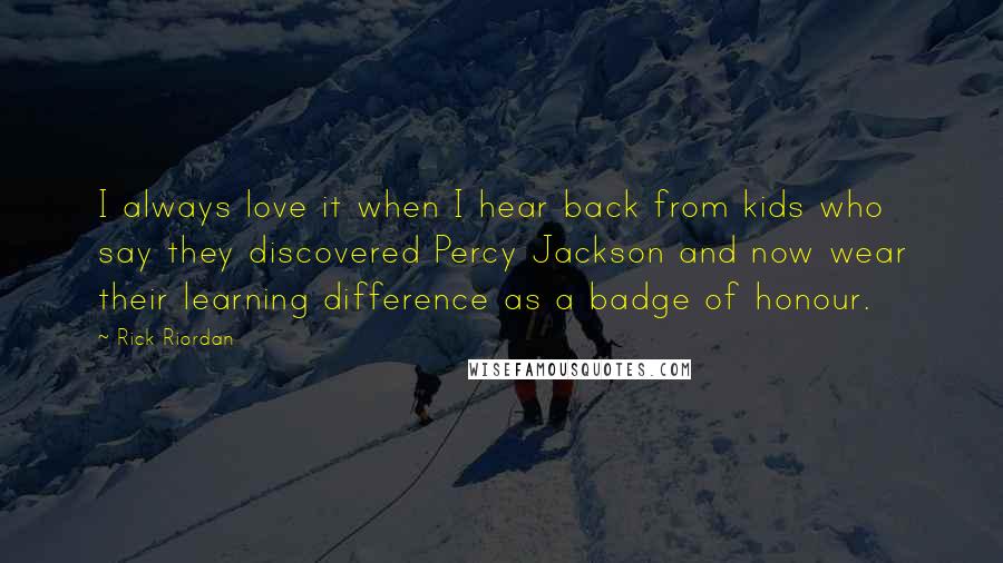 Rick Riordan Quotes: I always love it when I hear back from kids who say they discovered Percy Jackson and now wear their learning difference as a badge of honour.