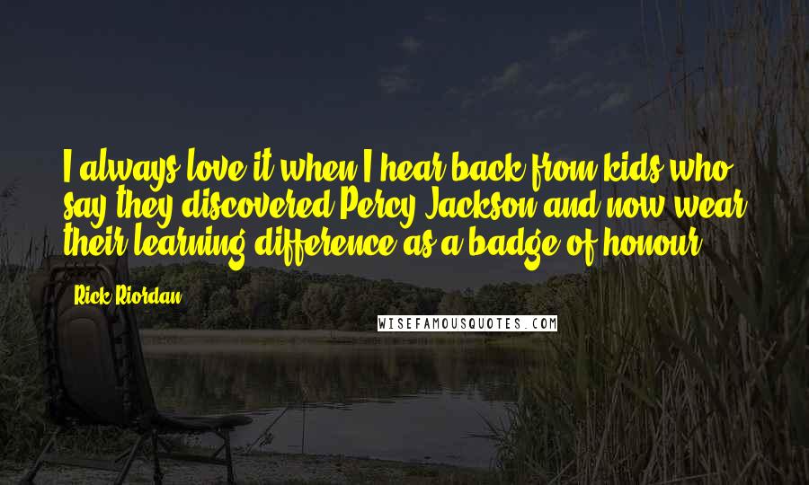 Rick Riordan Quotes: I always love it when I hear back from kids who say they discovered Percy Jackson and now wear their learning difference as a badge of honour.