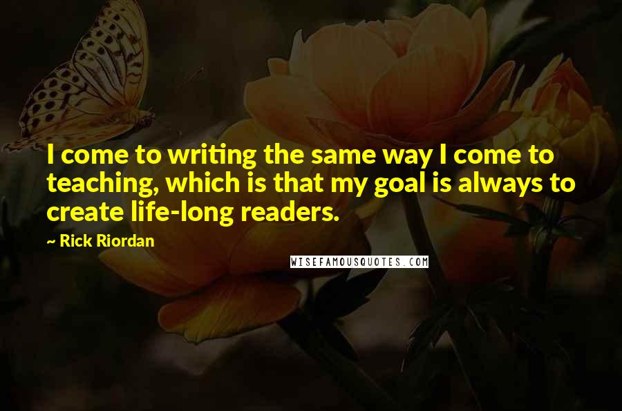 Rick Riordan Quotes: I come to writing the same way I come to teaching, which is that my goal is always to create life-long readers.