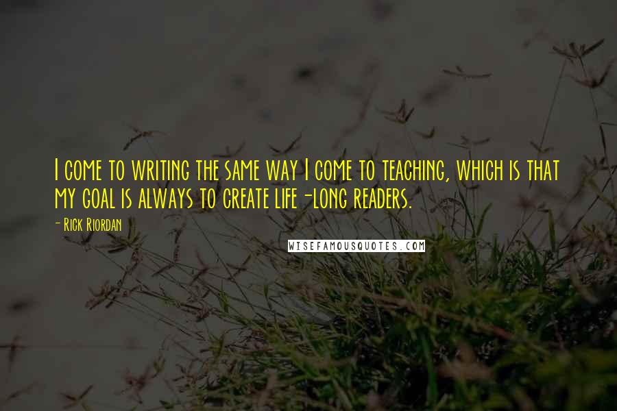 Rick Riordan Quotes: I come to writing the same way I come to teaching, which is that my goal is always to create life-long readers.