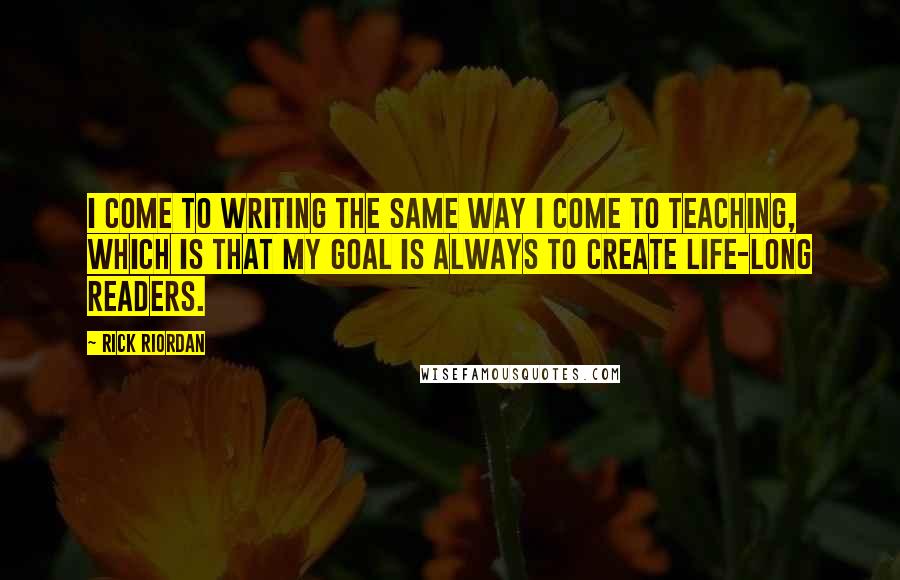 Rick Riordan Quotes: I come to writing the same way I come to teaching, which is that my goal is always to create life-long readers.