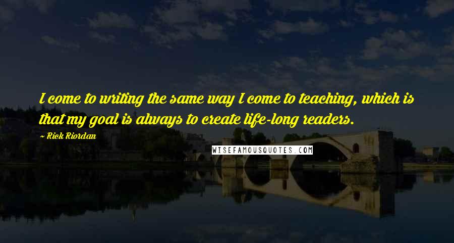 Rick Riordan Quotes: I come to writing the same way I come to teaching, which is that my goal is always to create life-long readers.