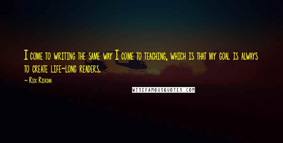 Rick Riordan Quotes: I come to writing the same way I come to teaching, which is that my goal is always to create life-long readers.