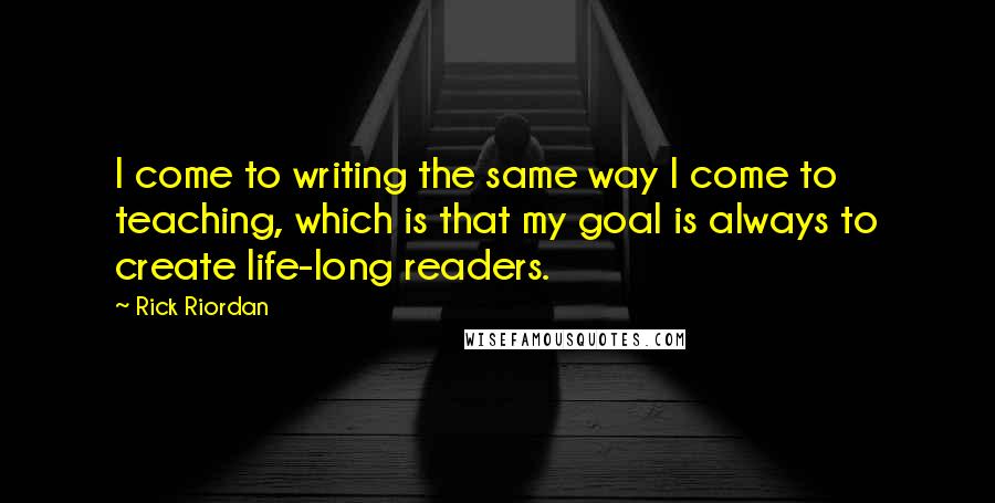 Rick Riordan Quotes: I come to writing the same way I come to teaching, which is that my goal is always to create life-long readers.