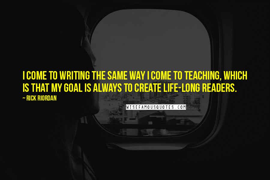 Rick Riordan Quotes: I come to writing the same way I come to teaching, which is that my goal is always to create life-long readers.