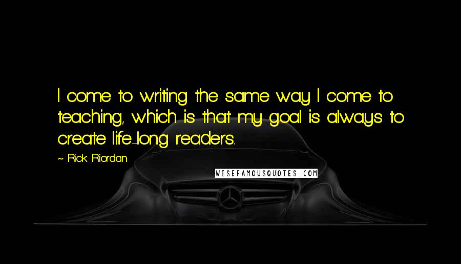 Rick Riordan Quotes: I come to writing the same way I come to teaching, which is that my goal is always to create life-long readers.