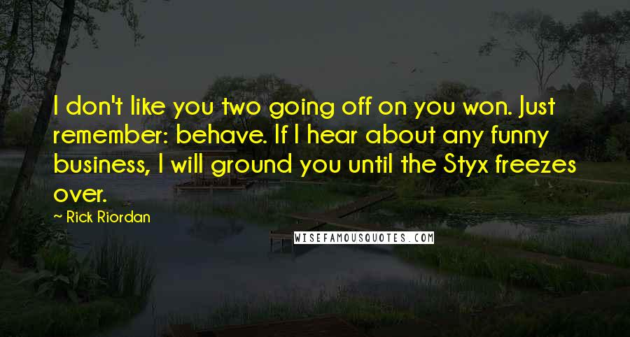 Rick Riordan Quotes: I don't like you two going off on you won. Just remember: behave. If I hear about any funny business, I will ground you until the Styx freezes over.