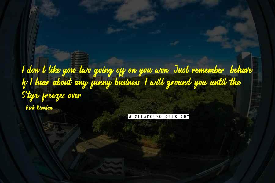 Rick Riordan Quotes: I don't like you two going off on you won. Just remember: behave. If I hear about any funny business, I will ground you until the Styx freezes over.