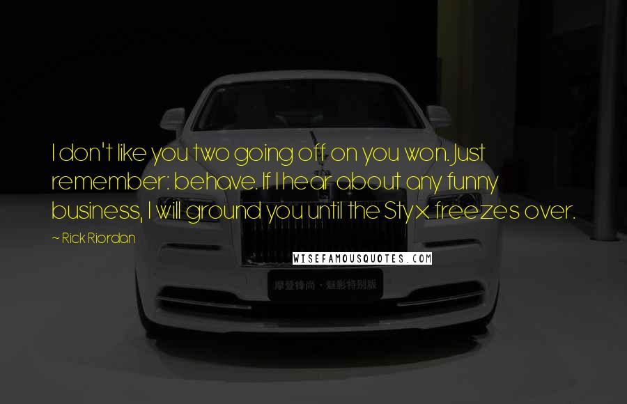 Rick Riordan Quotes: I don't like you two going off on you won. Just remember: behave. If I hear about any funny business, I will ground you until the Styx freezes over.