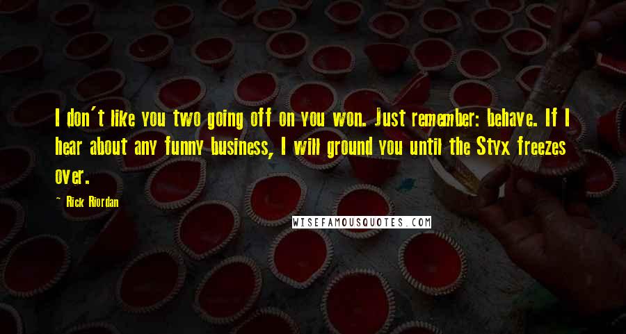 Rick Riordan Quotes: I don't like you two going off on you won. Just remember: behave. If I hear about any funny business, I will ground you until the Styx freezes over.