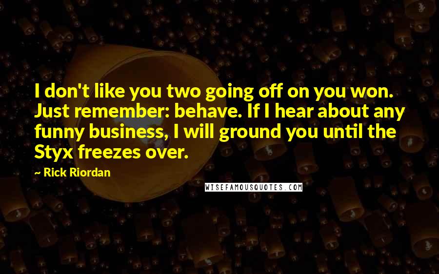 Rick Riordan Quotes: I don't like you two going off on you won. Just remember: behave. If I hear about any funny business, I will ground you until the Styx freezes over.