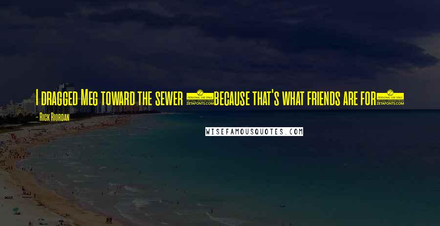 Rick Riordan Quotes: I dragged Meg toward the sewer (because that's what friends are for)