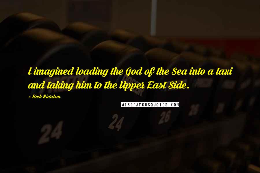 Rick Riordan Quotes: I imagined loading the God of the Sea into a taxi and taking him to the Upper East Side.