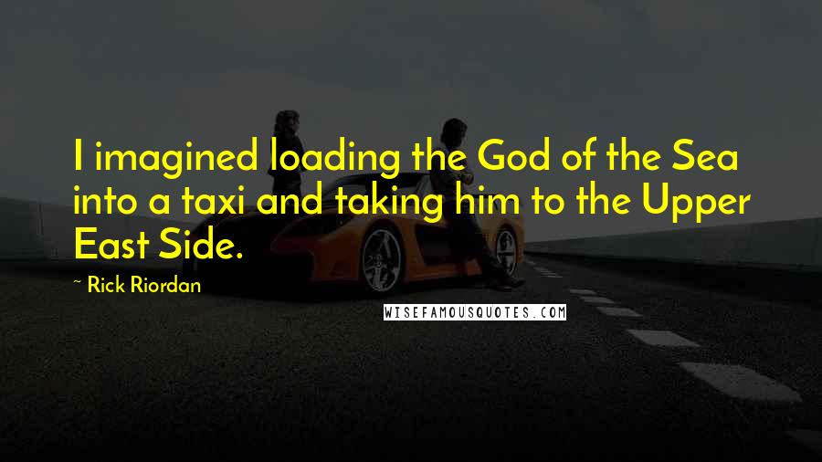 Rick Riordan Quotes: I imagined loading the God of the Sea into a taxi and taking him to the Upper East Side.