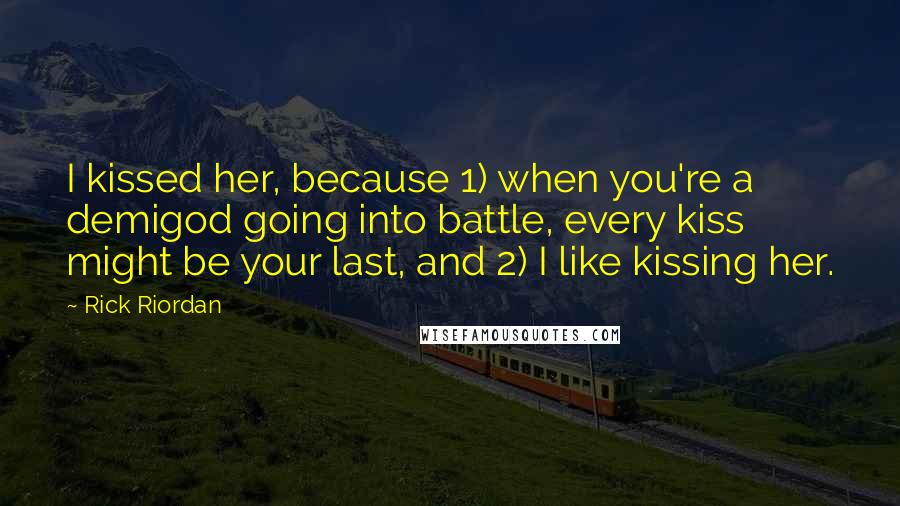 Rick Riordan Quotes: I kissed her, because 1) when you're a demigod going into battle, every kiss might be your last, and 2) I like kissing her.