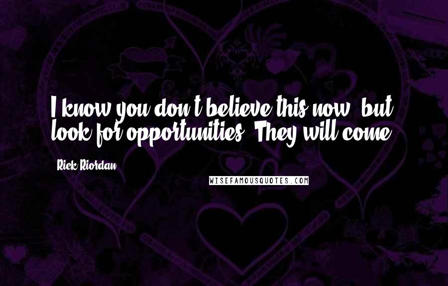 Rick Riordan Quotes: I know you don't believe this now, but look for opportunities. They will come.