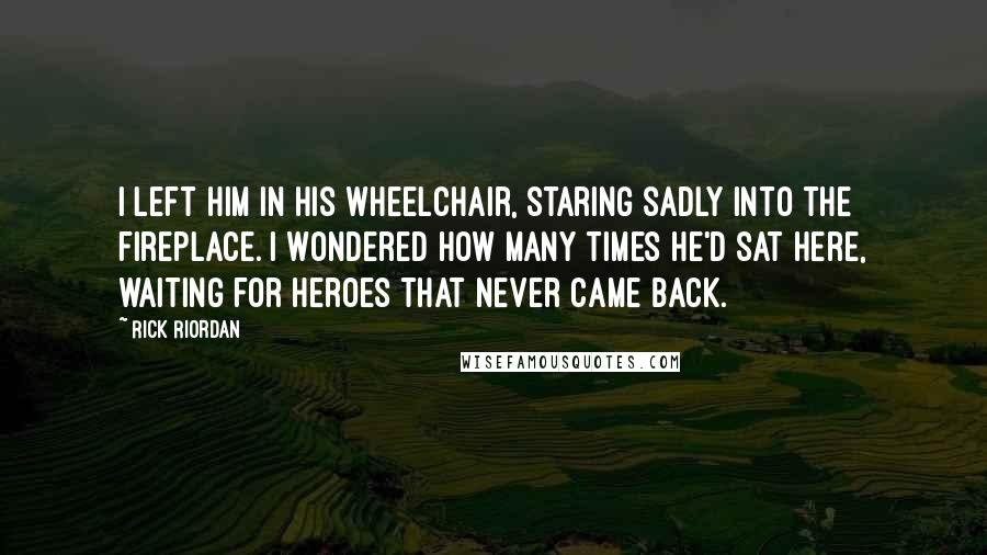 Rick Riordan Quotes: I left him in his wheelchair, staring sadly into the fireplace. I wondered how many times he'd sat here, waiting for heroes that never came back.