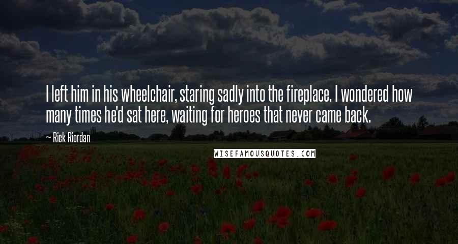 Rick Riordan Quotes: I left him in his wheelchair, staring sadly into the fireplace. I wondered how many times he'd sat here, waiting for heroes that never came back.