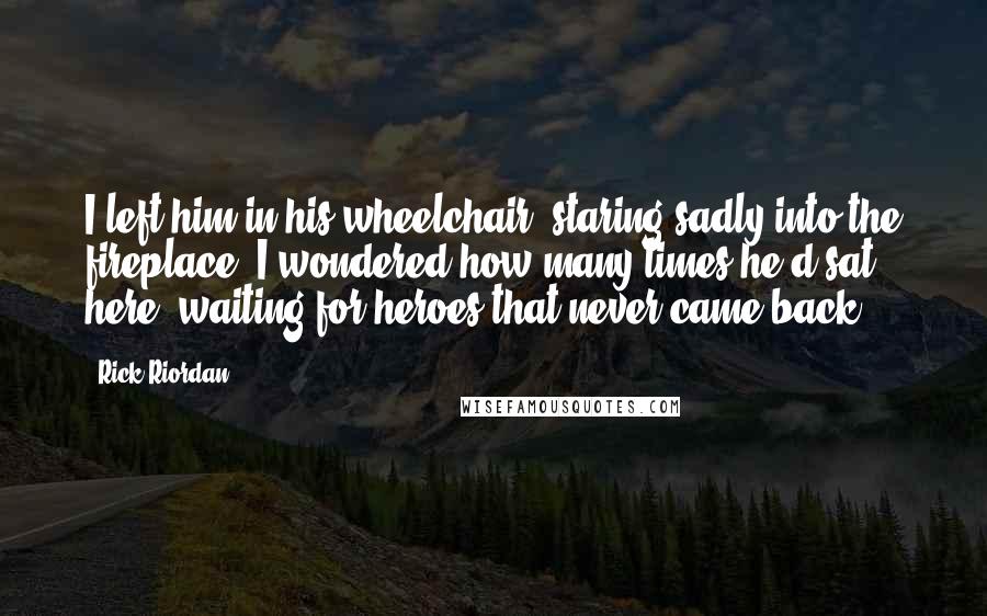 Rick Riordan Quotes: I left him in his wheelchair, staring sadly into the fireplace. I wondered how many times he'd sat here, waiting for heroes that never came back.