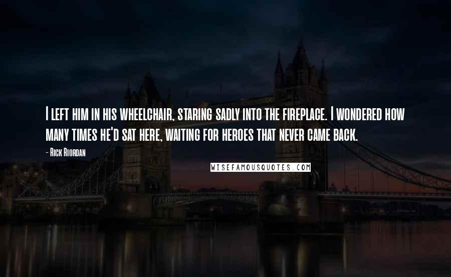 Rick Riordan Quotes: I left him in his wheelchair, staring sadly into the fireplace. I wondered how many times he'd sat here, waiting for heroes that never came back.