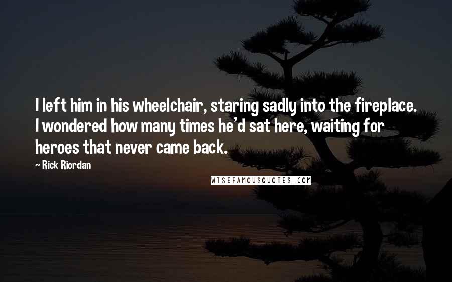 Rick Riordan Quotes: I left him in his wheelchair, staring sadly into the fireplace. I wondered how many times he'd sat here, waiting for heroes that never came back.