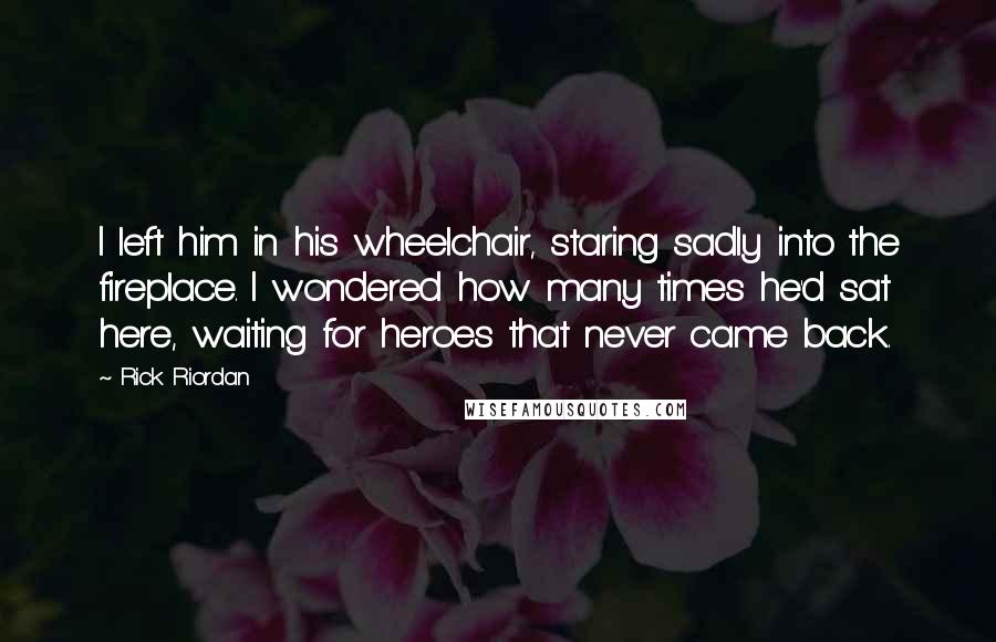 Rick Riordan Quotes: I left him in his wheelchair, staring sadly into the fireplace. I wondered how many times he'd sat here, waiting for heroes that never came back.