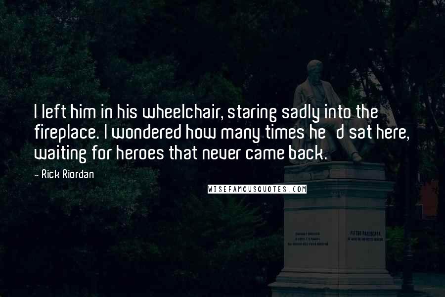 Rick Riordan Quotes: I left him in his wheelchair, staring sadly into the fireplace. I wondered how many times he'd sat here, waiting for heroes that never came back.