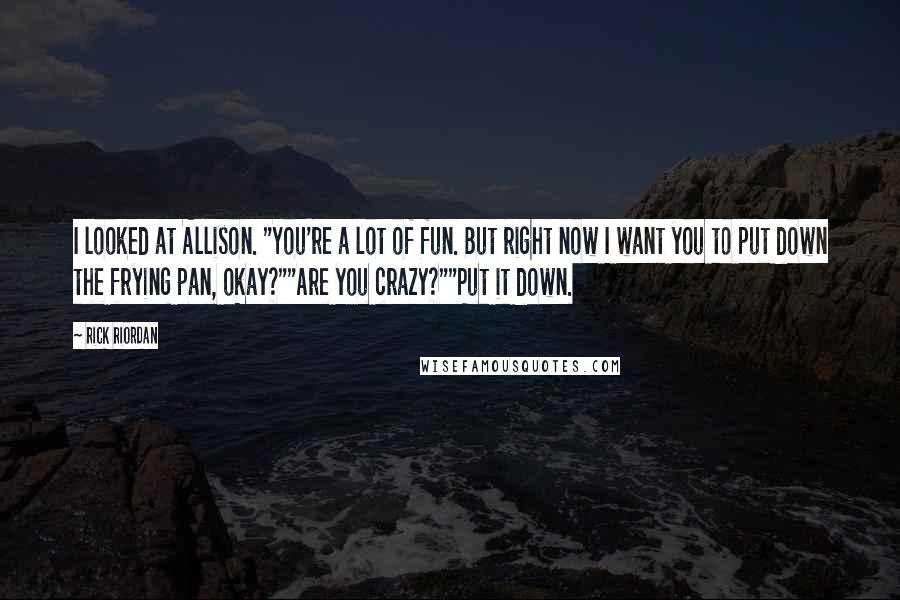 Rick Riordan Quotes: I looked at Allison. "You're a lot of fun. But right now I want you to put down the frying pan, okay?""Are you crazy?""Put it down.